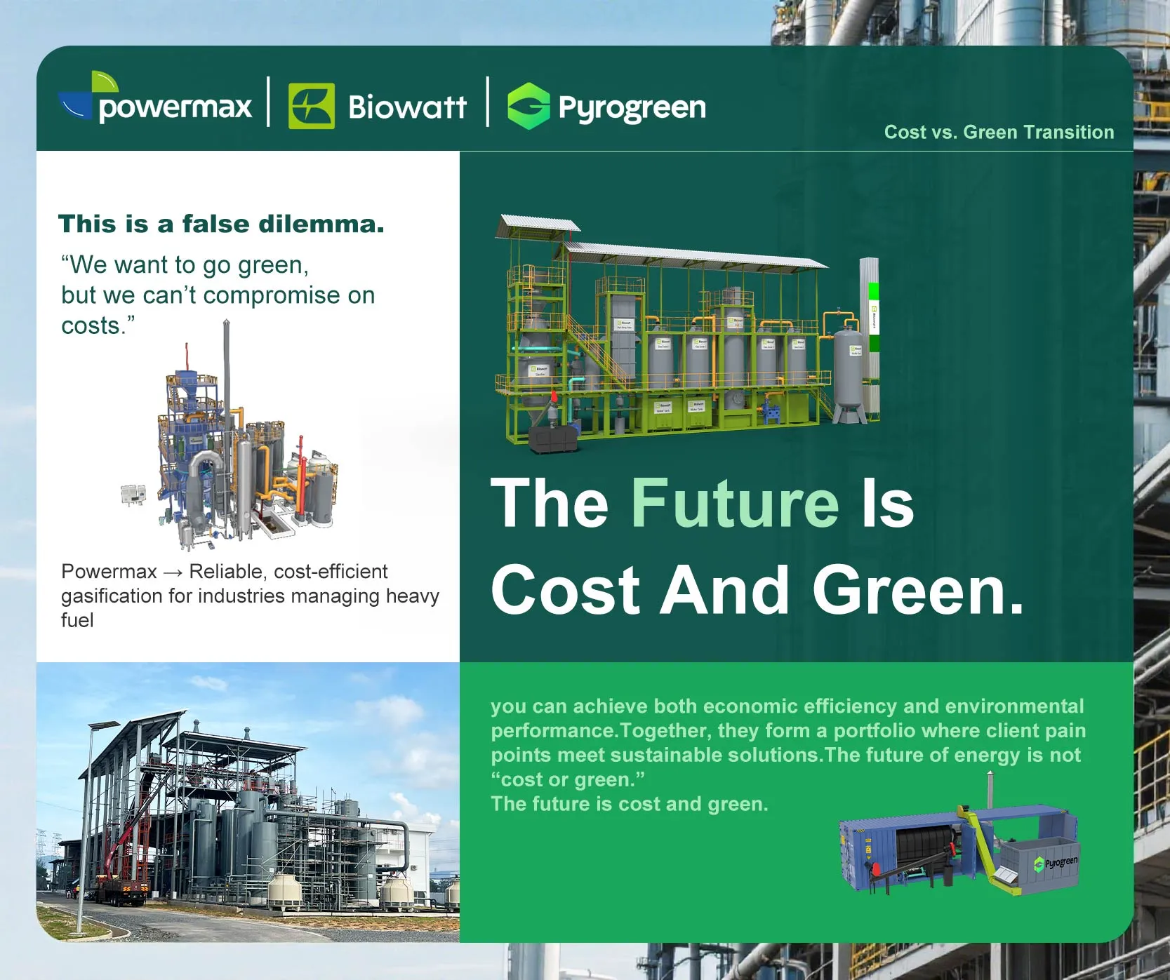 可能是包含下列内容的图片:炼油厂和上面的文字是“powermax Biowatt Pyrogreen This is a false dilemma. "We want to go green, but we can't compromise on costs." Cost Costvs.GreenTransition vs. Green Transition Powermax Reliable, cost-efficient gasification for industries managing heavy fuel The Future Is Cost And Green. 三南S啤下 you can achieve both economic efficiency and environmental performance Together, they form portfolio where client pain points meet sustainable solutions.The The future of energy not "cost green." The future is cost and green.”
